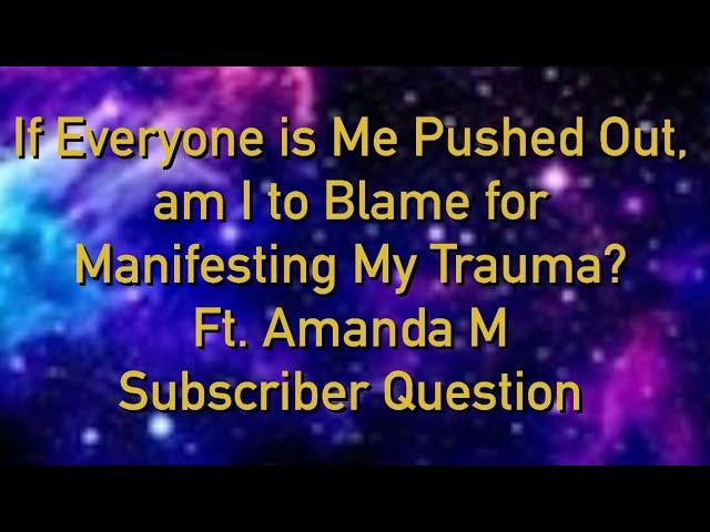 If everyone is me pushed out am I to blame for manifesting my trauma? Ft AmandaM Subscriber question