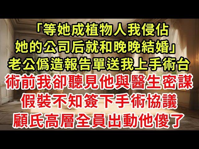 「等她成植物人，我侵佔她的公司后就和晚晚結婚。」老公僞造報告單，送我上手術台。術前，我卻聽見他與醫生密謀。假裝不知，簽下手術協議。顧氏高層全員出動，他傻了。#小新推文