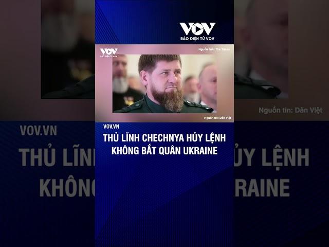 Thủ lĩnh Chechnya hủy lệnh không bắt quân Ukraine | Báo Điện tử VOV