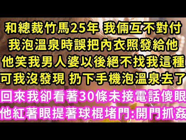 和總裁竹馬25年 我倆互不對付，我泡溫泉時誤把內衣照發給他，他笑我男人婆以後絕不找我這種，可我沒發現 扔下手機泡溫泉去了，回來我卻看著30條未接電話傻眼，他紅著眼提著球棍堵門:開門抓姦#甜寵#灰姑娘