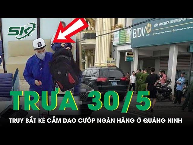 Trưa 30/5:Cảnh sát ráo riết truy lùng kẻ cầm dao cướp ngân hàng rồi tẩu thoát trong 30s ở Quảng Ninh