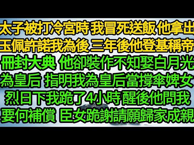 太子被打冷宮時 我冒死送飯，他拿出玉佩許諾我為後，三年後他登基稱帝 冊封大典上，卻裝作不知娶白月光為皇后，指明我為皇后當撐傘婢女 烈日下我跪了4小時，醒後他問我要何補償 臣女跪謝請願歸家成親