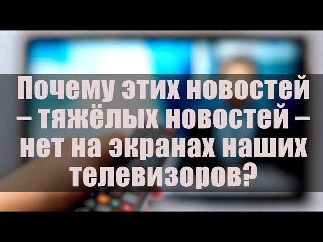 Почему этих новостей - тяжёлых новостей - нет на экранах наших телевизоров?