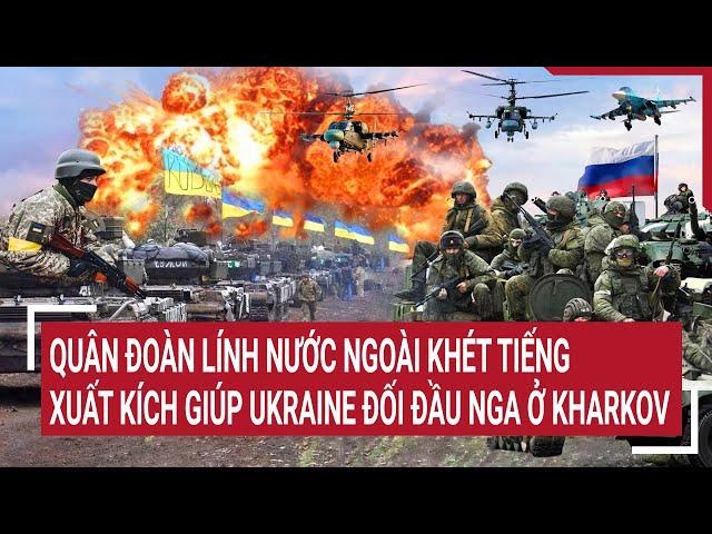 Tin thế giới: Quân đoàn lính nước ngoài khét tiếng xuất kích giúp Ukraine đối đầu Nga ở Kharkov