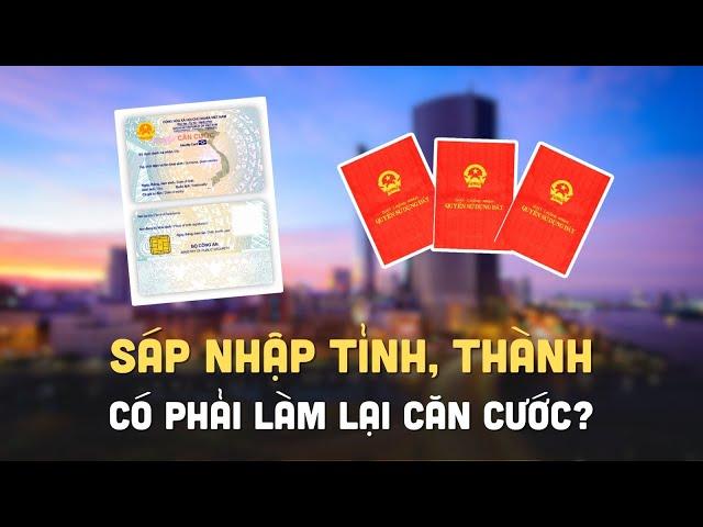 Sáp nhập tỉnh, thành: Có bắt buộc làm lại sổ đỏ, thẻ căn cước?