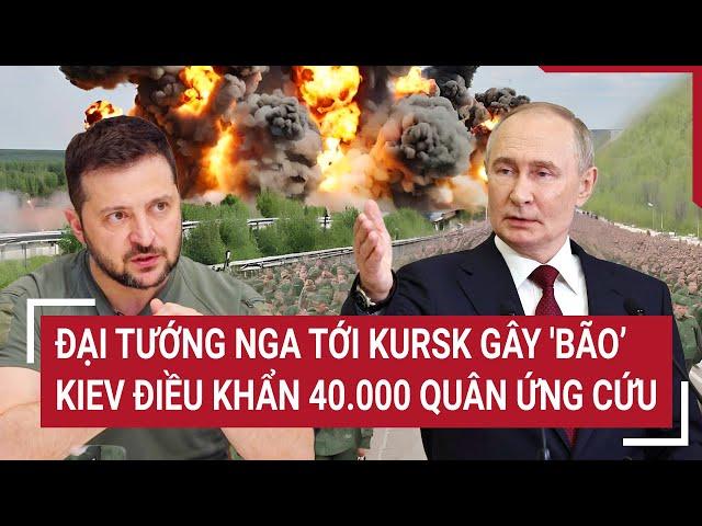 Điểm nóng Thế giới: Đại tướng Nga tới Kursk gây 'bão’, Kiev điều khẩn 40.000 quân ứng cứu