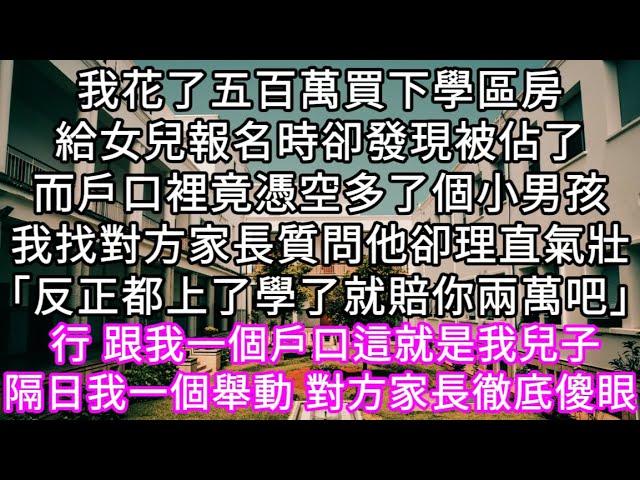 我花了五百萬買下學區房給女兒報名時卻發現被佔了而戶口裡竟憑空多了個小男孩我找對方家長質問他卻理直氣壯「反正都上了學了就賠你兩萬吧」 #心書時光 #為人處事 #生活經驗 #情感故事 #唯美频道 #爽文