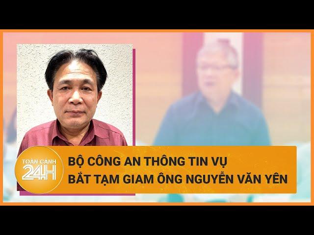 Bộ Công an thông tin vụ bắt tạm giam ông Nguyễn Văn Yên | Toàn cảnh 24h