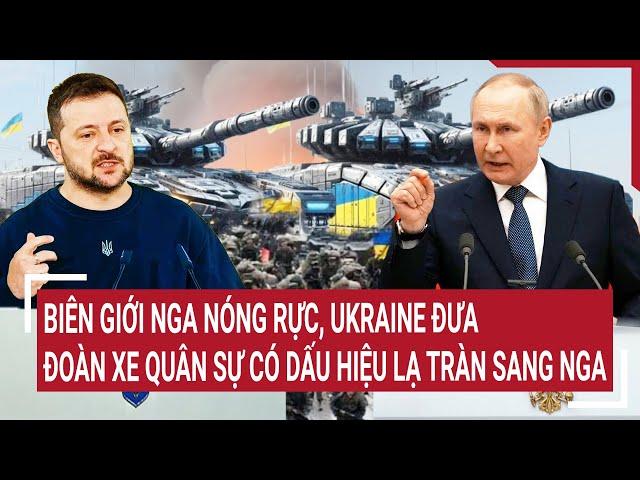 Điểm nóng thế giới: Biên giới Nga nóng rực, Ukraine đưa xe quân sự có dấu hiệu lạ tràn sang Nga