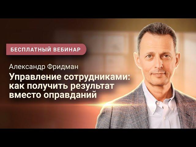 Александр Фридман. Вебинар «Управление сотрудниками: как получить результат вместо оправданий»