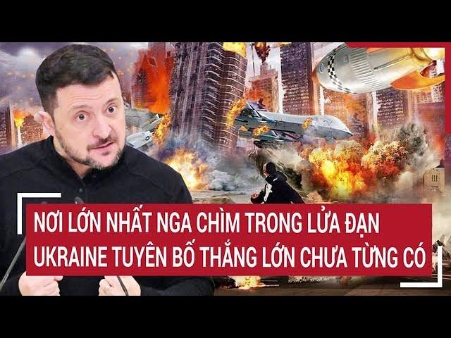 Thời sự quốc tế: Nơi lớn nhất Nga chìm trong lửa đạn,Ukraine tuyên bố thắng lớn chưa từng có