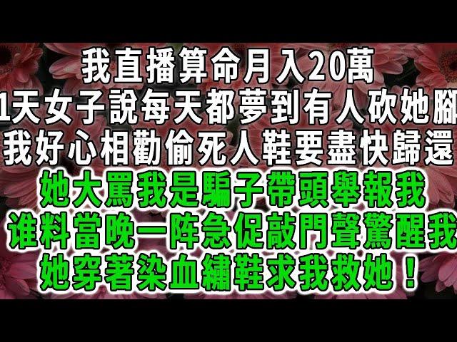 我直播算命月入20萬，1天女子說每天都夢到有人砍她腳，我好心相勸偷死人鞋要盡快歸還，她大罵我是騙子帶頭舉報我，當晚一阵急促敲門聲驚醒我，不料她穿著染血繡鞋求我救她#荷上清風 #爽文