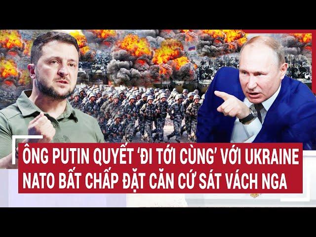 Tin thế giới: Ông Putin quyết ‘đi tới cùng’ với Ukraine, NATO bất chấp đặt căn cứ sát vách Nga