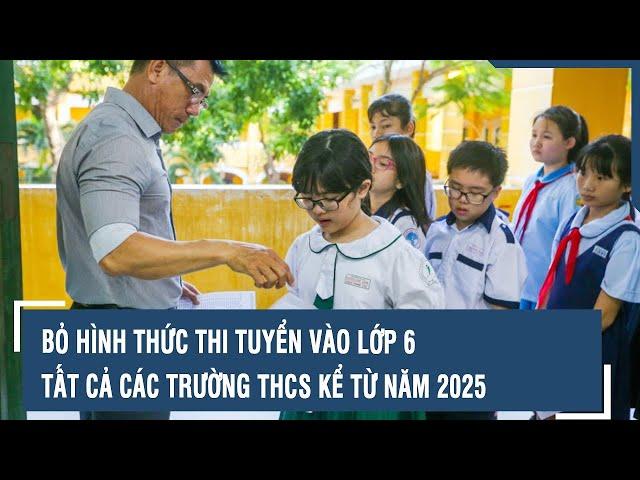 Bỏ hình thức thi tuyển vào lớp 6 tất cả các trường THCS kể từ năm 2025