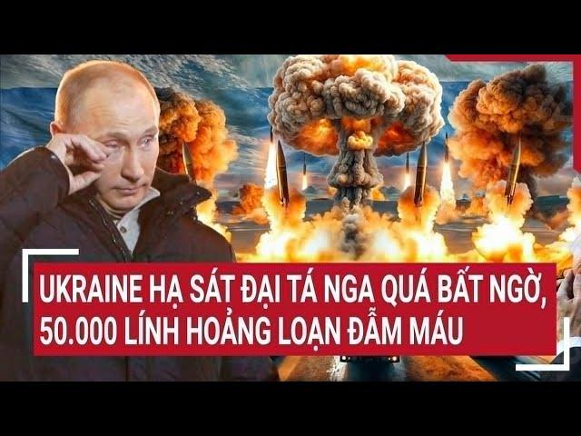 Toàn cảnh Thế giới: Ukraine hạ sát đại tá Nga quá bất ngờ, 50.000 lính hoảng loạn đẫm máu