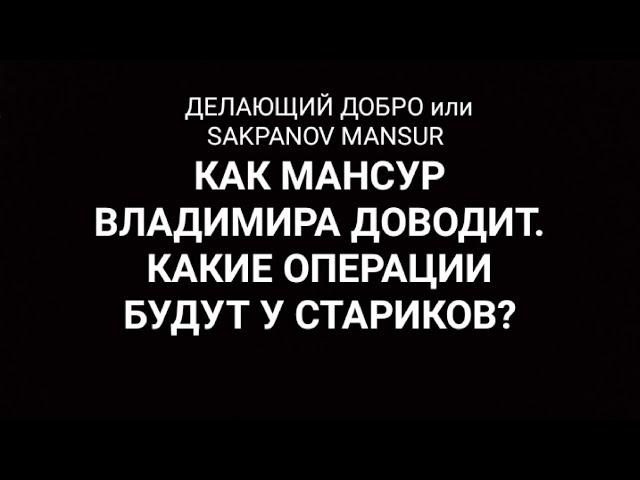 ДЕЛАЮЩИЙ ДОБРО или SAKPANOV MANSUR. КАК МАНСУР ВЛАДИМИРА ДОВОДИТ. КАКИЕ ОПЕРАЦИИ БУДУТ У СТАРИКОВ?