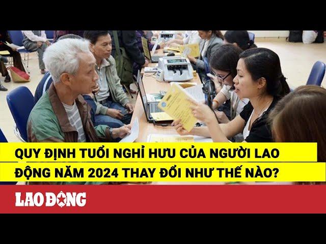 Quy định tuổi nghỉ hưu của người lao động năm 2024 thay đổi như thế nào? | Báo Lao Động