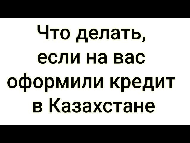 Что делать, если на вас оформили кредит в Казахстане