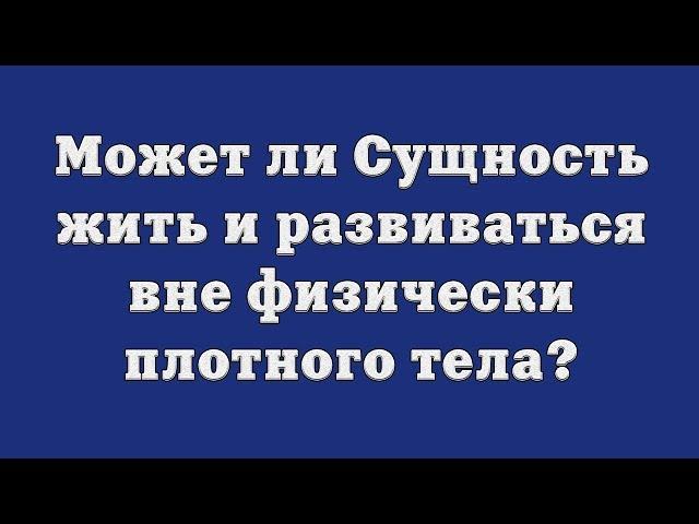 Может ли Сущность жить и развиваться вне физически плотного тела?