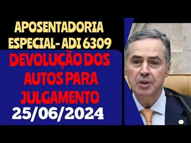 APOSENTADORIA ESPECIAL - ADI 6309, DEVOLUÇÃO DOS AUTOS PARA JULGAMENTO, MOVIMENTAÇÃO. 25/06/2024