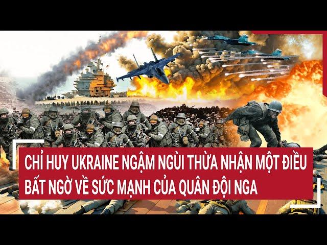 Tin thế giới: Chỉ huy Ukraine ngậm ngùi thừa nhận một điều bất ngờ về sức mạnh của quân đội Nga