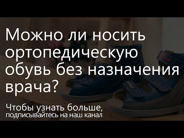 Можно ли ортопедическую обувь носить без назначения врача?