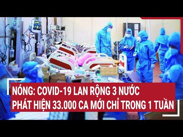 Nóng: COVID-19 lan rộng 3 nước, phát hiện 33.000 ca mới chỉ trong 1 tuần