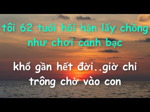 Tôi 62 tuổi giờ hối hận bởi lấy Chồng như chơi canh bạc khổ gần hết đời..Giờ chỉ trông chờ vào Con