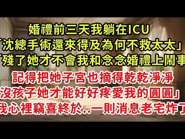 婚禮前三天我躺在ICU「沈總手術還來得及為何不救太太」「殘了她才不會我和念念婚禮上鬧事,記得把她子宮也摘得乾乾淨淨,沒孩子她才能好好疼愛我女兒」我心裡竊喜終於..一則消息老宅炸了#復仇 #逆襲 #爽文