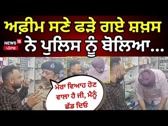 Live | ਅਫ਼ੀਮ ਸਣੇ ਫੜੇ ਗਏ ਸ਼ਖ਼ਸ ਨੇ ਪੁਲਿਸ ਨੂੰ ਬੋਲਿਆ.. ਮੇਰਾ ਵਿਆਹ ਹੋਣ ਵਾਲਾ ਹੈ ਜੀ, ਮੈਨੂੰ ਛੱਡ ਦਿਓ Please! N18L