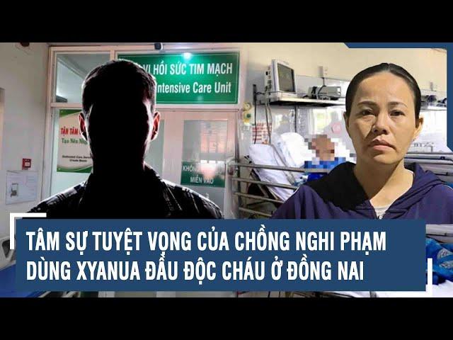 Tâm sự tuyệt vọng của chồng nghi phạm dùng Xyanua đầu độc cháu ở Đồng Nai | VTs