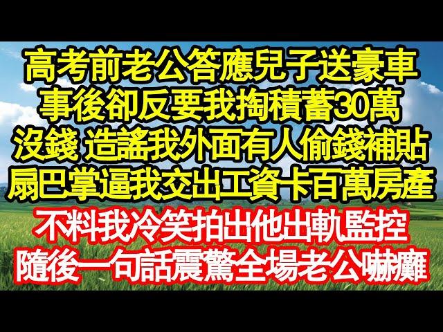 高考前老公答應兒子送豪車，事後卻反要我掏積蓄30萬，沒錢 他造謠我外面有人偷錢補貼，扇巴掌逼我交出工資卡百萬房產，不料我冷笑拍出他出軌監控，隨後一句話震驚全場老公嚇癱真情故事會||老年故事||情感需求