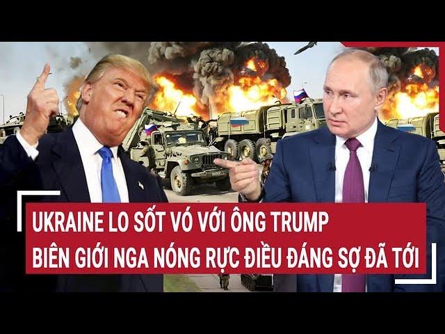 Điểm nóng thế giới: Ukraine lo sốt vó với ông Trump; biên giới Nga nóng rực điều đáng sợ đã tới