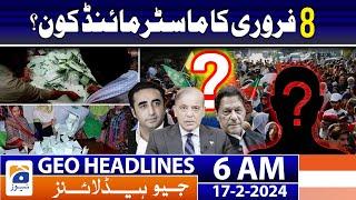 Geo News Headlines 6 AM | Elections 2024 - Who is the mastermind? | 17th February 2024