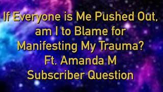 If everyone is me pushed out am I to blame for manifesting my trauma? Ft AmandaM Subscriber question