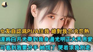 女友自認為PUA住我 總對我忽冷忽熱，還將白月光帶到我身邊光明正大秀恩愛，可看到我要分手 她慌了 哭著求我別走