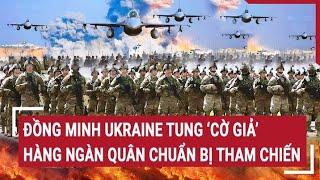 Chiến sự Nga - Ukraine: Đồng minh Ukraine tung ‘cờ giả’, hàng ngàn quân chuẩn bị tham chiến