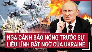 Điểm nóng thế giới: Nga cảnh báo Nóng trước sự liều lĩnh bất ngờ của Ukraine