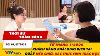 Thời sự toàn cảnh tối 7/7: Từ 1/2025, khách hành chưa xác thực sinh trắc học phải giao dịch tại quầy