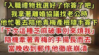 「入職禮物我選好了，你簽了吧。」我拿著離婚協議，找老公時。他忙著去陪他青梅產檢，隨手簽下。「下次這種芝麻破事，別來煩我。」隨機牽著青梅的手，揚長而去。隔天，推開空曠家門他徹底崩潰。#逆襲 #復仇