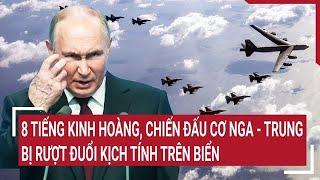 Thời sự quốc tế: 8 tiếng kinh hoàng, chiến đấu cơ Nga - Trung bị rượt đuổi kịch tính trên biển