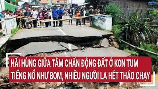 Điểm nóng: Bên trong tâm chấn động đất Kon Tum, tiếng nổ như bom, nhiều người la hét tháo chạy