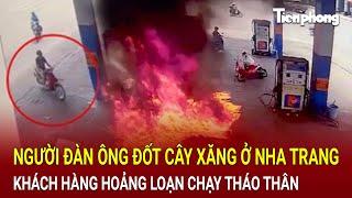 Kinh hoàng cảnh người đàn ông đốt cây xăng ở Nha Trang, khách hàng hoảng loạn chạy tháo thân