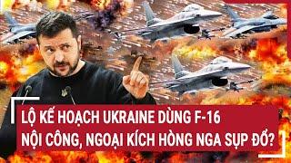Điểm nóng thế giới: Lộ kế hoạch Ukraine dùng F-16 nội công, ngoại kích hòng Nga sụp đổ?
