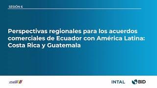 SESIÓN 6: PERSPECTIVAS REGIONALES PARA LOS ACUERDOS COMERCIALES: COSTA RICA Y GUATEMALA