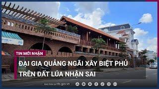 Đại gia Quảng Ngãi xây biệt phủ trên đất lúa đã nhận sai và hứa tháo dỡ | VTC Now