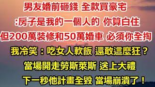 男友婚前砸錢 全款買豪宅:房子是我的一個人的 你算白住，但200萬裝修費和50萬婚車 必須你家全掏，我冷笑：吃女人軟飯 還敢這麼狂？當場開走勞斯萊斯 離開他家#总裁 #人生感悟 #感情