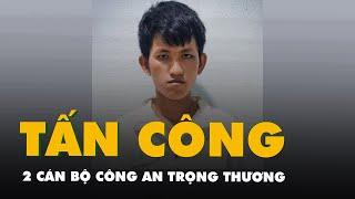 Thanh niên tấn công 2 cán bộ công an trọng thương bị khởi tố