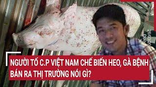 Người tố C.P Việt Nam chế biến heo, gà bệnh bán ra thị trường nói gì? | Vấn đề hôm nay