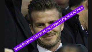 David Beckham: The Most Iconic Sports Figure of All Time